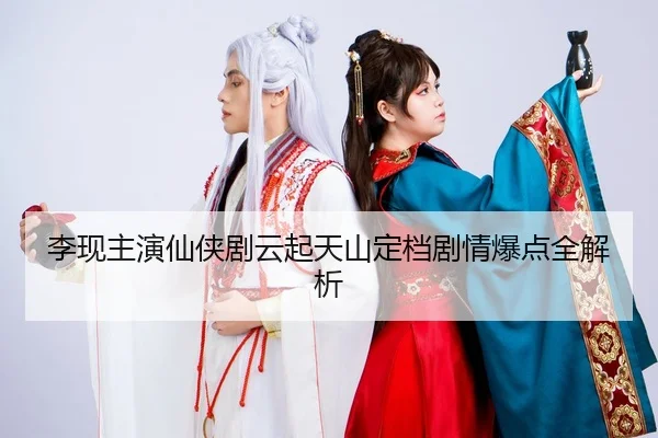 李现主演仙侠剧云起天山定档剧情爆点全解析