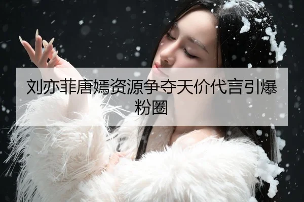 刘亦菲唐嫣资源争夺天价代言引爆粉圈