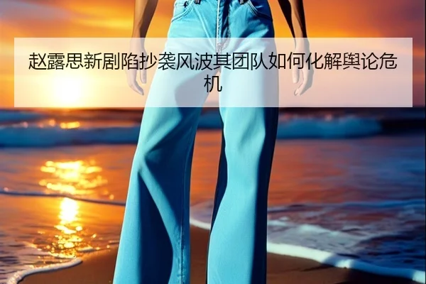 赵露思新剧陷抄袭风波其团队如何化解舆论危机
